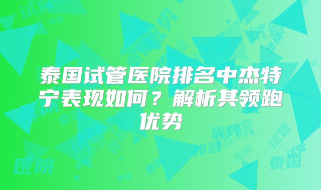 泰国试管医院排名中杰特宁表现如何？解析其领跑优势
