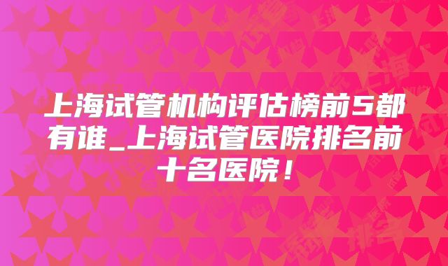 上海试管机构评估榜前5都有谁_上海试管医院排名前十名医院！