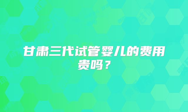 甘肃三代试管婴儿的费用贵吗?