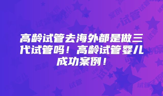 高龄试管去海外都是做三代试管吗！高龄试管婴儿成功案例！