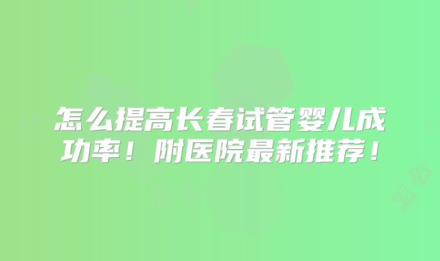 怎么提高长春试管婴儿成功率!附医院最新推荐!