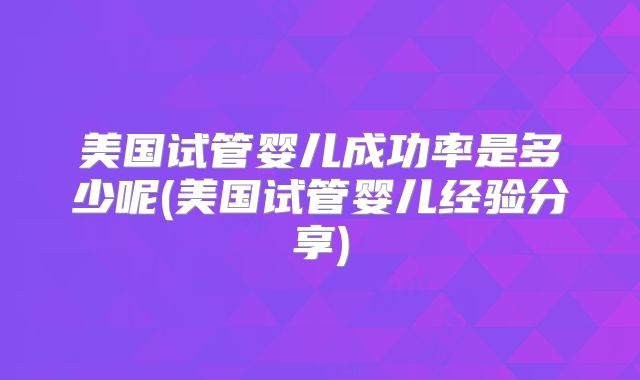 美国试管婴儿成功率是多少呢(美国试管婴儿经验分享)