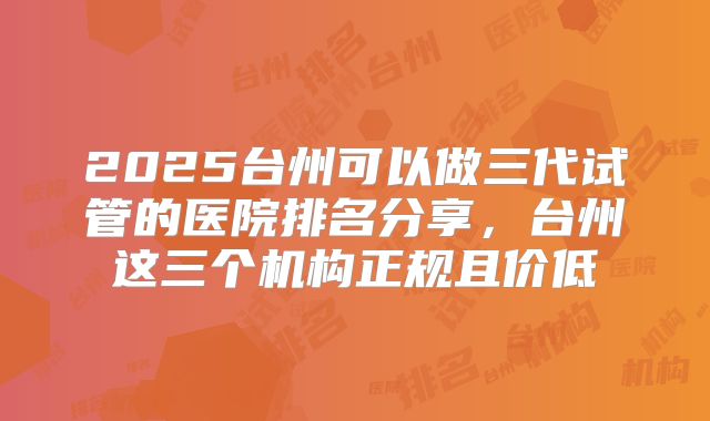 2025台州可以做三代试管的医院排名分享，台州这三个机构正规且价低