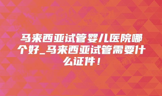 马来西亚试管婴儿医院哪个好_马来西亚试管需要什么证件！
