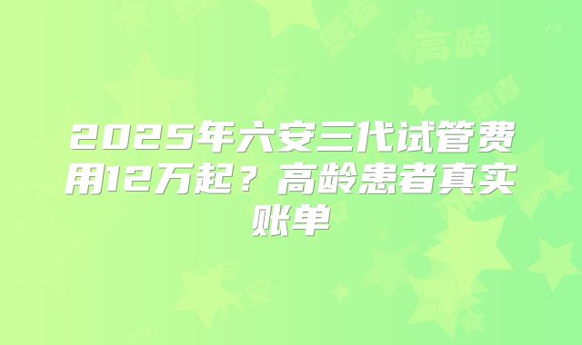 2025年六安三代试管费用12万起？高龄患者真实账单