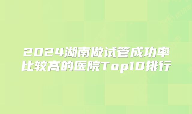 2024湖南做试管成功率比较高的医院Top10排行