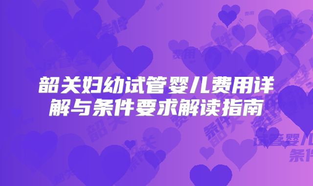 韶关妇幼试管婴儿费用详解与条件要求解读指南