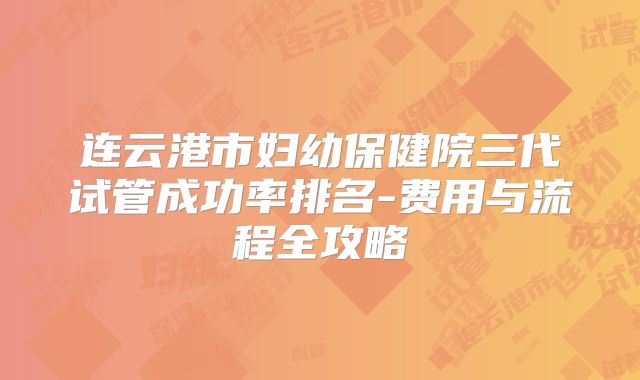 连云港市妇幼保健院三代试管成功率排名-费用与流程全攻略