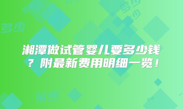 湘潭做试管婴儿要多少钱？附最新费用明细一览！