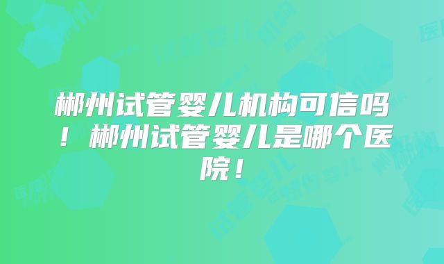 郴州试管婴儿机构可信吗！郴州试管婴儿是哪个医院！