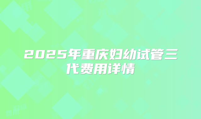 2025年重庆妇幼试管三代费用详情