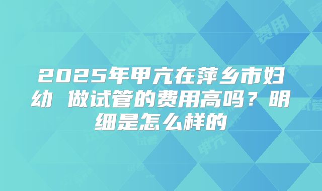 2025年甲亢在萍乡市妇幼 做试管的费用高吗?明细是怎么样的