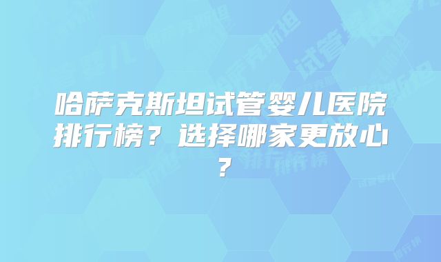 哈萨克斯坦试管婴儿医院排行榜?选择哪家更放心?
