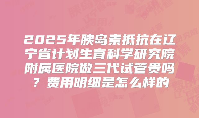 2025年胰岛素抵抗在辽宁省计划生育科学研究院附属医院做三代试管贵吗？费用明细是怎么样的