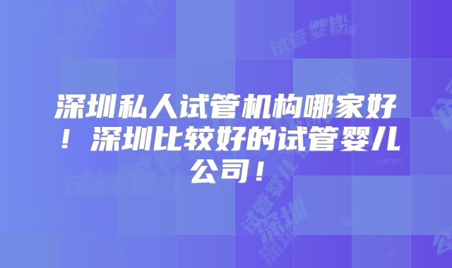 深圳私人试管机构哪家好！深圳比较好的试管婴儿公司！