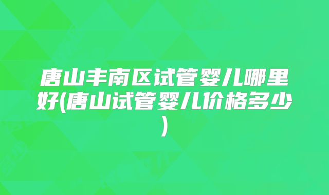 唐山丰南区试管婴儿哪里好(唐山试管婴儿价格多少)