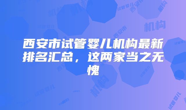西安市试管婴儿机构最新排名汇总，这两家当之无愧