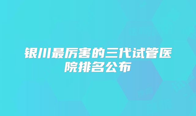银川最厉害的三代试管医院排名公布