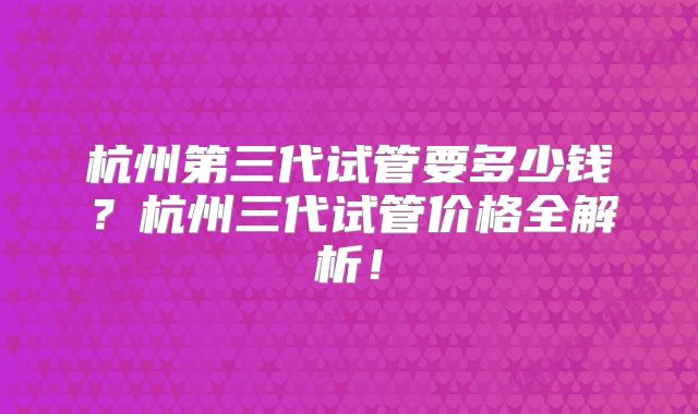 杭州第三代试管要多少钱？杭州三代试管价格全解析！