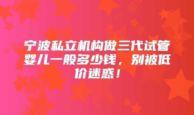 宁波私立机构做三代试管婴儿一般多少钱，别被低价迷惑！