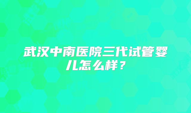 武汉中南医院三代试管婴儿怎么样？
