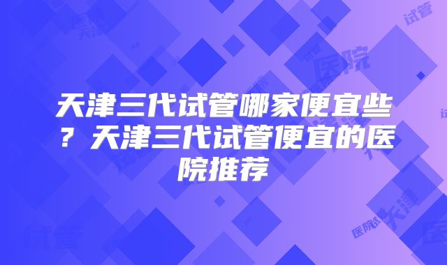 天津三代试管哪家便宜些?天津三代试管便宜的医院推荐