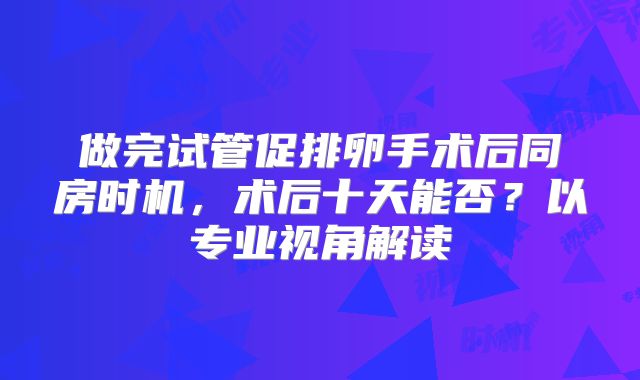 做完试管促排卵手术后同房时机，术后十天能否？以专业视角解读