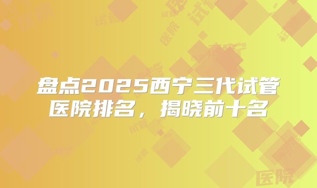 盘点2025西宁三代试管医院排名，揭晓前十名