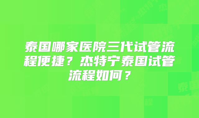 泰国哪家医院三代试管流程便捷?杰特宁泰国试管流程如何?