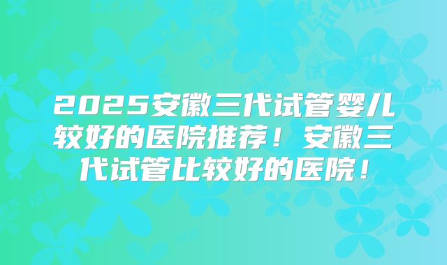 2025安徽三代试管婴儿较好的医院推荐！安徽三代试管比较好的医院！