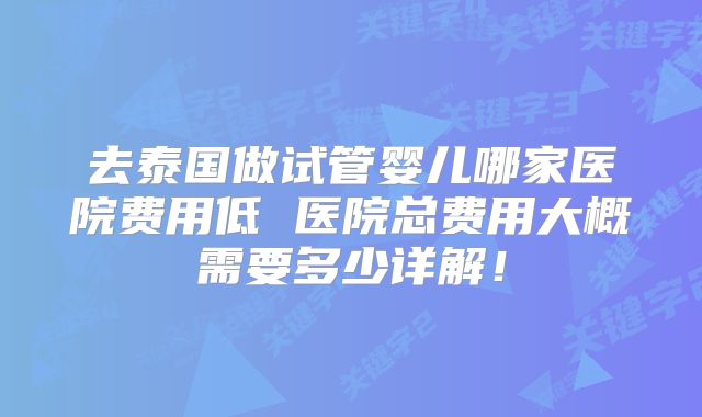 去泰国做试管婴儿哪家医院费用低 医院总费用大概需要多少详解！