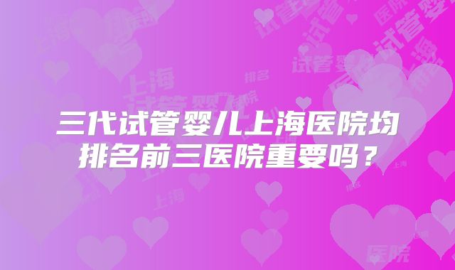 三代试管婴儿上海医院均排名前三医院重要吗？