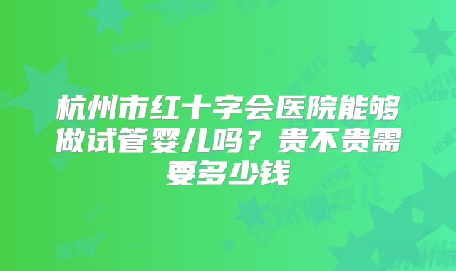 杭州市红十字会医院能够做试管婴儿吗？贵不贵需要多少钱