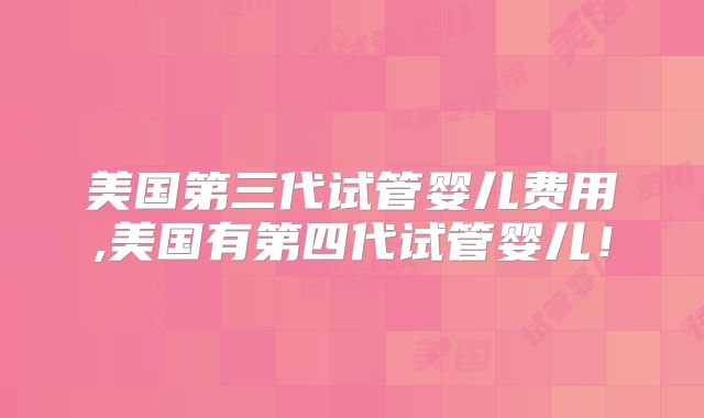 美国第三代试管婴儿费用,美国有第四代试管婴儿！