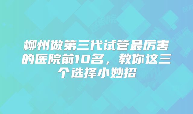 柳州做第三代试管最厉害的医院前10名，教你这三个选择小妙招