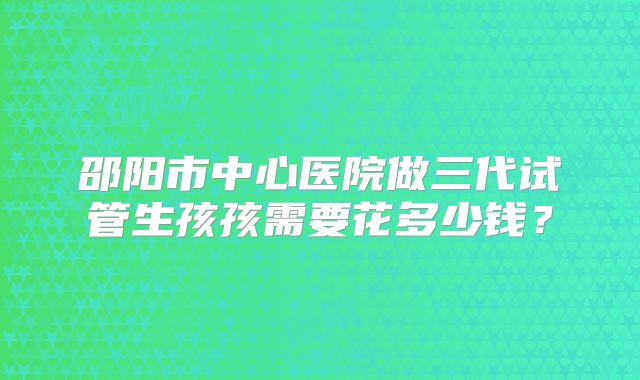 邵阳市中心医院做三代试管生孩孩需要花多少钱？