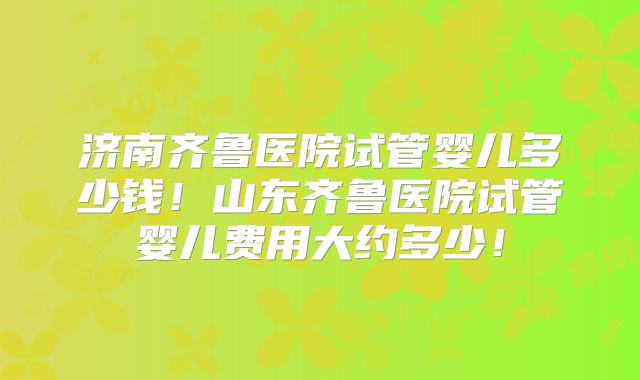 济南齐鲁医院试管婴儿多少钱!山东齐鲁医院试管婴儿费用大约多少!