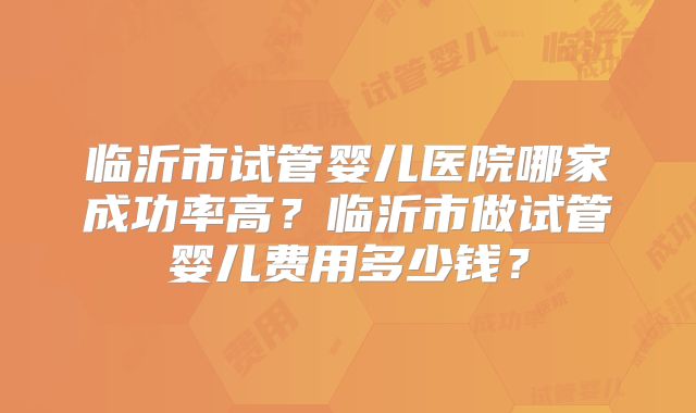 临沂市试管婴儿医院哪家成功率高?临沂市做试管婴儿费用多少钱?