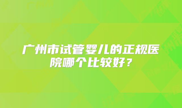 广州市试管婴儿的正规医院哪个比较好？