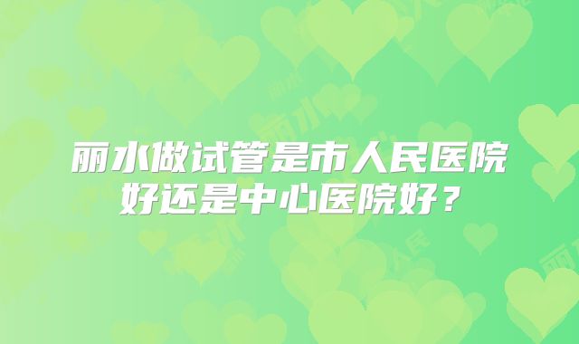 丽水做试管是市人民医院好还是中心医院好?