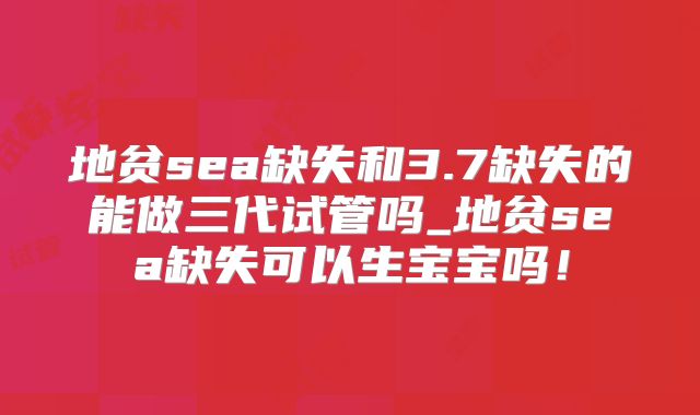 地贫sea缺失和3.7缺失的能做三代试管吗_地贫sea缺失可以生宝宝吗！