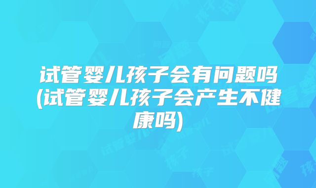 试管婴儿孩子会有问题吗(试管婴儿孩子会产生不健康吗)