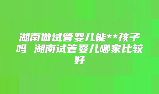 湖南做试管婴儿能**孩子吗 湖南试管婴儿哪家比较好