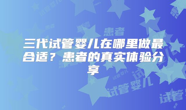 三代试管婴儿在哪里做最合适?患者的真实体验分享