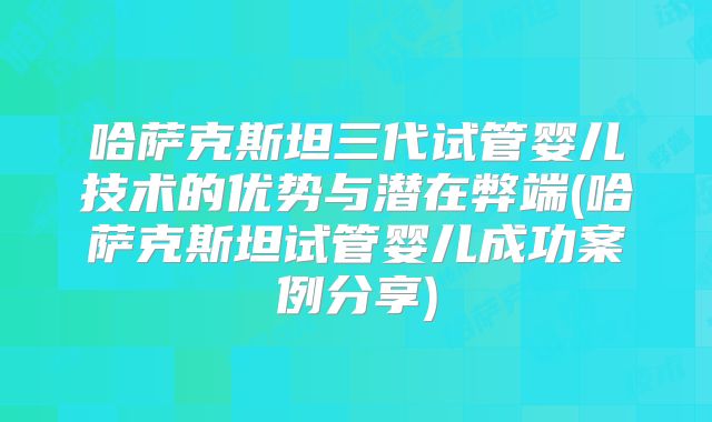 哈萨克斯坦三代试管婴儿技术的优势与潜在弊端(哈萨克斯坦试管婴儿成功案例分享)