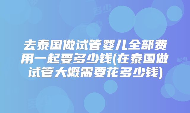去泰国做试管婴儿全部费用一起要多少钱(在泰国做试管大概需要花多少钱)