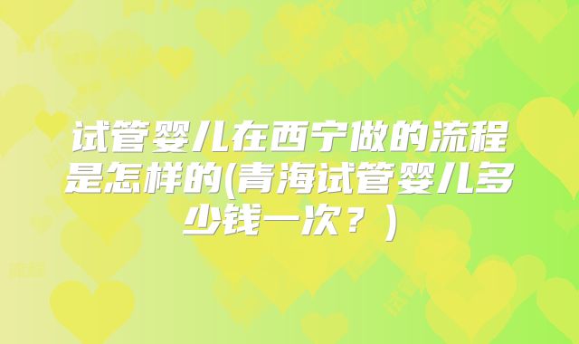 试管婴儿在西宁做的流程是怎样的(青海试管婴儿多少钱一次？)