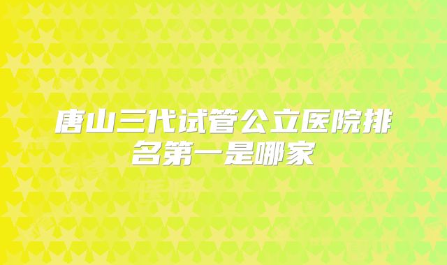 唐山三代试管公立医院排名第一是哪家