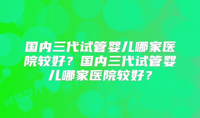 国内三代试管婴儿哪家医院较好？国内三代试管婴儿哪家医院较好？