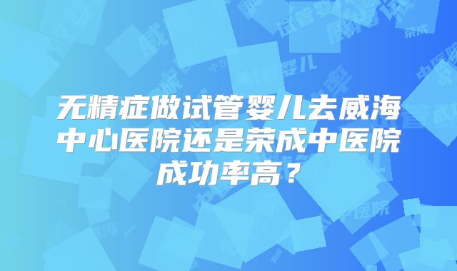 无精症做试管婴儿去威海中心医院还是荣成中医院成功率高?